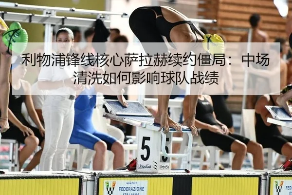 利物浦锋线核心萨拉赫续约僵局：中场清洗如何影响球队战绩