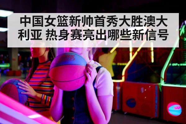中国女篮新帅首秀大胜澳大利亚 热身赛亮出哪些新信号