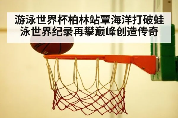 游泳世界杯柏林站覃海洋打破蛙泳世界纪录再攀巅峰创造传奇