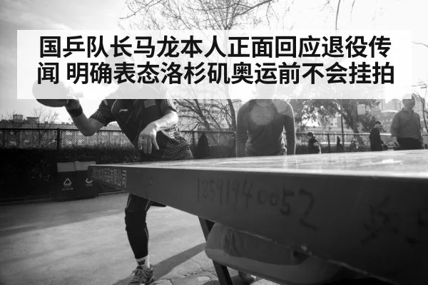 国乒队长马龙本人正面回应退役传闻 明确表态洛杉矶奥运前不会挂拍