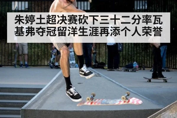 朱婷土超决赛砍下三十二分率瓦基弗夺冠留洋生涯再添个人荣誉